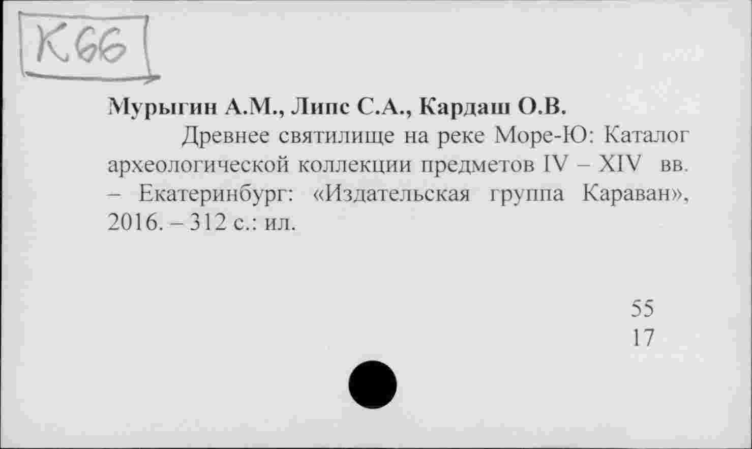 ﻿K GG ____
Мурыгин А.М., Липе С.А., Кардаш О.В.
Древнее святилище на реке Море-Ю: Каталог археологической коллекции предметов IV - XIV вв. - Екатеринбург: «Издательская группа Караван», 2016. - 312 с.: ил.
55
17